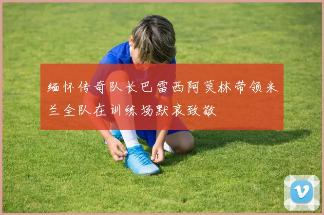 缅怀传奇队长巴雷西阿莫林带领米兰全队在训练场默哀致敬