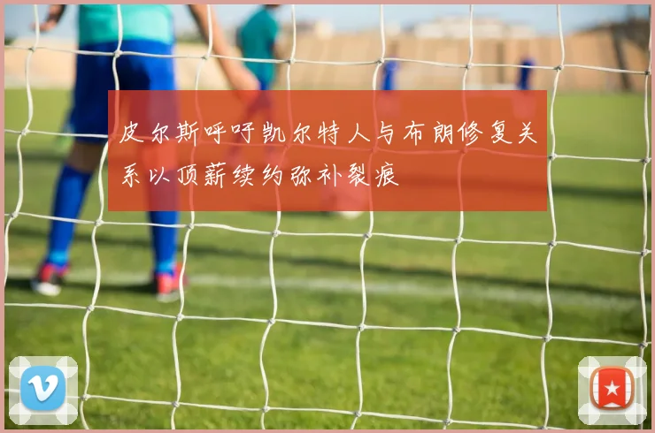 皮尔斯呼吁凯尔特人与布朗修复关系以顶薪续约弥补裂痕