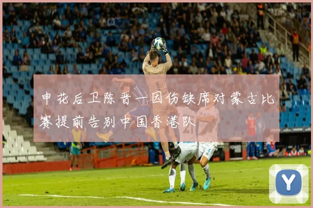 申花后卫陈晋一因伤缺席对蒙古比赛提前告别中国香港队