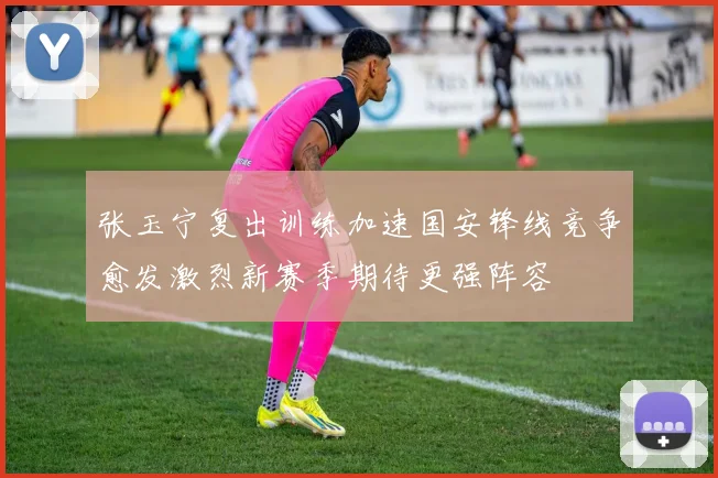 张玉宁复出训练加速国安锋线竞争愈发激烈新赛季期待更强阵容