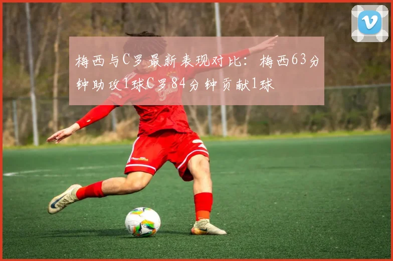 梅西与C罗最新表现对比：梅西63分钟助攻1球C罗84分钟贡献1球