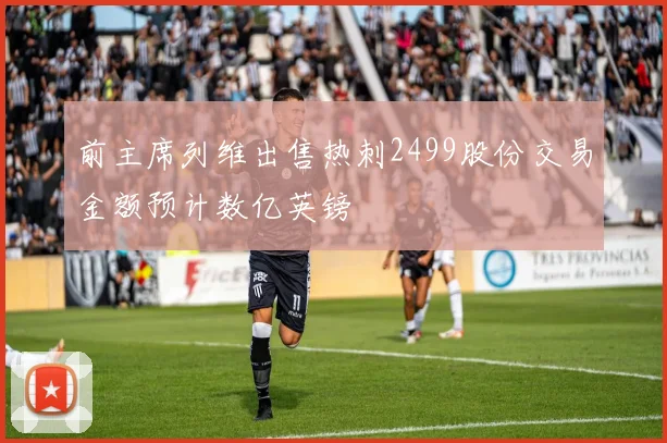 前主席列维出售热刺2499股份交易金额预计数亿英镑