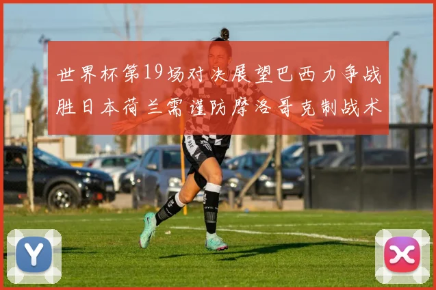 世界杯第19场对决展望巴西力争战胜日本荷兰需谨防摩洛哥克制战术