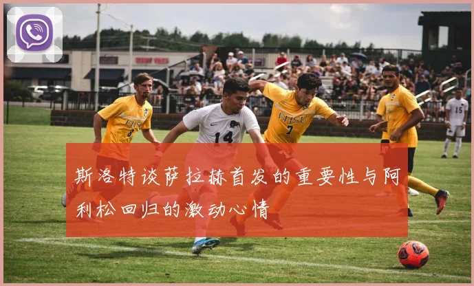 斯洛特谈萨拉赫首发的重要性与阿利松回归的激动心情