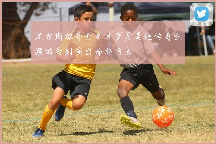 皮尔斯称乔丹奇才岁月是他传奇生涯的告别演出而非污点
