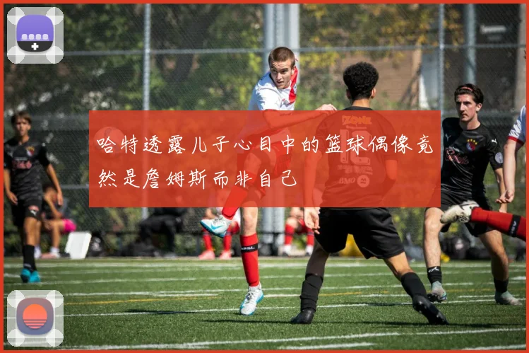 哈特透露儿子心目中的篮球偶像竟然是詹姆斯而非自己