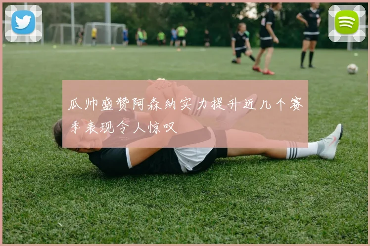 瓜帅盛赞阿森纳实力提升近几个赛季表现令人惊叹