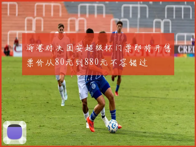海港对决国安超级杯门票即将开售票价从80元到880元不容错过