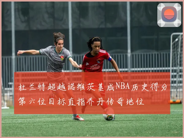 杜兰特超越诺维茨基成NBA历史得分第六位目标直指乔丹传奇地位