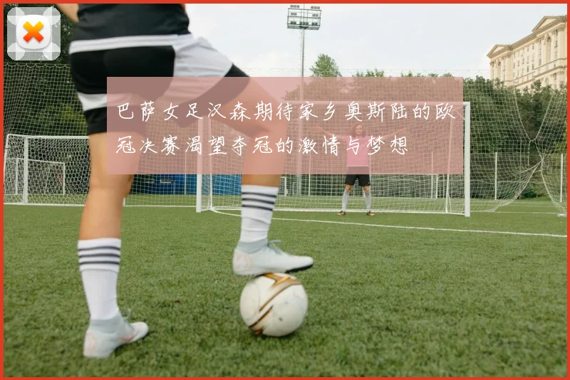 巴萨女足汉森期待家乡奥斯陆的欧冠决赛渴望夺冠的激情与梦想