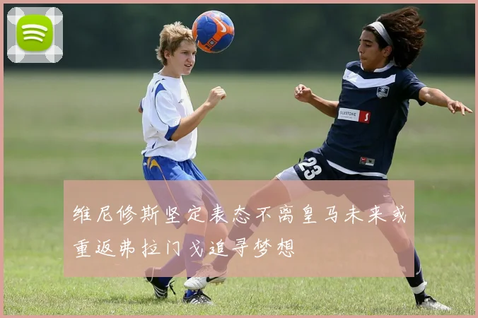 维尼修斯坚定表态不离皇马未来或重返弗拉门戈追寻梦想