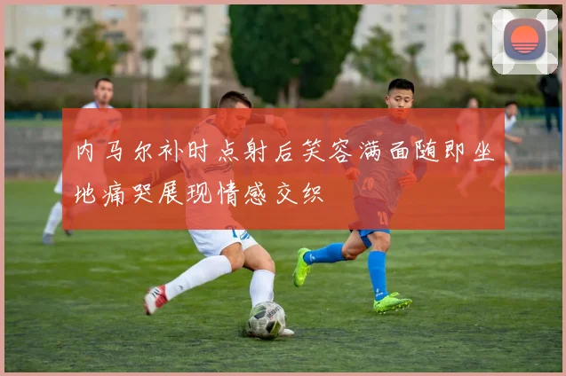 内马尔补时点射后笑容满面随即坐地痛哭展现情感交织