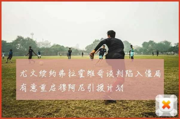 尤文续约弗拉霍维奇谈判陷入僵局有意重启穆阿尼引援计划