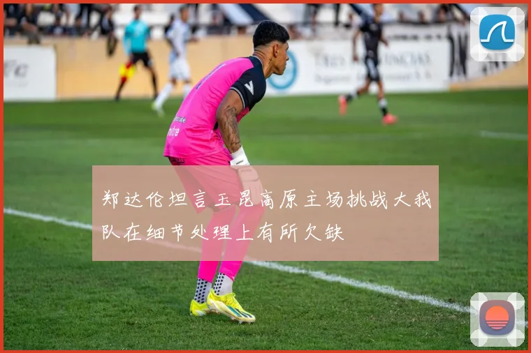 郑达伦坦言玉昆高原主场挑战大我队在细节处理上有所欠缺