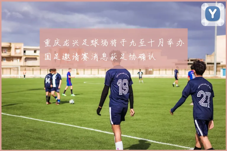 重庆龙兴足球场将于九至十月举办国足邀请赛消息获足协确认