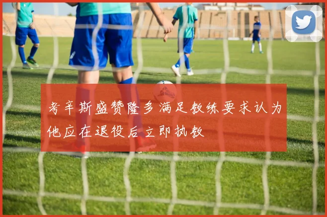 考辛斯盛赞隆多满足教练要求认为他应在退役后立即执教
