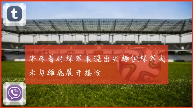 字母哥对绿军表现出兴趣但绿军尚未与雄鹿展开接洽
