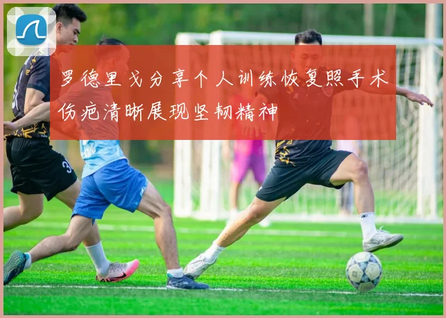 罗德里戈分享个人训练恢复照手术伤疤清晰展现坚韧精神