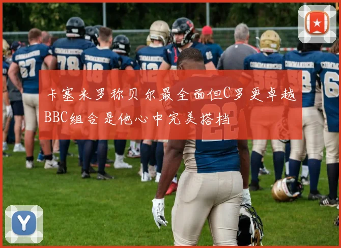 卡塞米罗称贝尔最全面但C罗更卓越BBC组合是他心中完美搭档