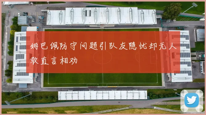 姆巴佩防守问题引队友隐忧却无人敢直言相劝