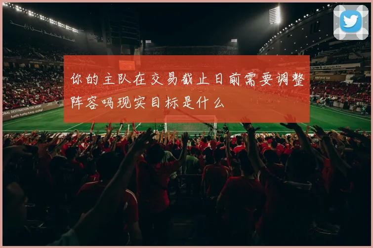 你的主队在交易截止日前需要调整阵容吗现实目标是什么