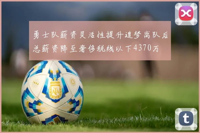 勇士队薪资灵活性提升追梦离队后总薪资降至奢侈税线以下4370万