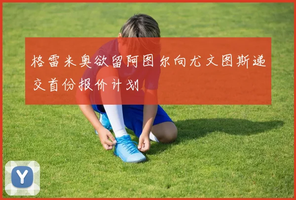 格雷米奥欲留阿图尔向尤文图斯递交首份报价计划