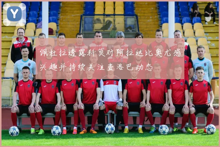 佩杜拉透露科莫对阿拉达比奥尤感兴趣并持续关注查洛巴动态