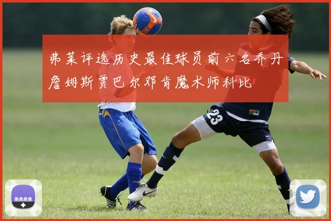 弗莱评选历史最佳球员前六名乔丹詹姆斯贾巴尔邓肯魔术师科比