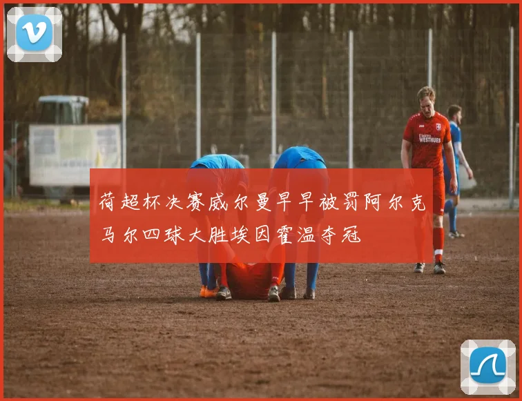荷超杯决赛威尔曼早早被罚阿尔克马尔四球大胜埃因霍温夺冠