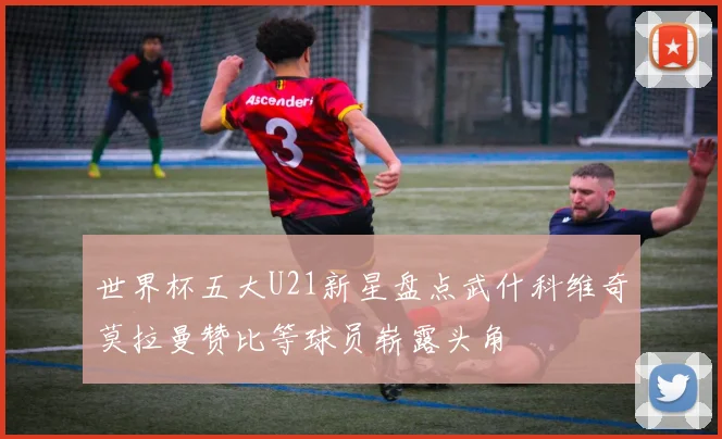 世界杯五大U21新星盘点武什科维奇莫拉曼赞比等球员崭露头角