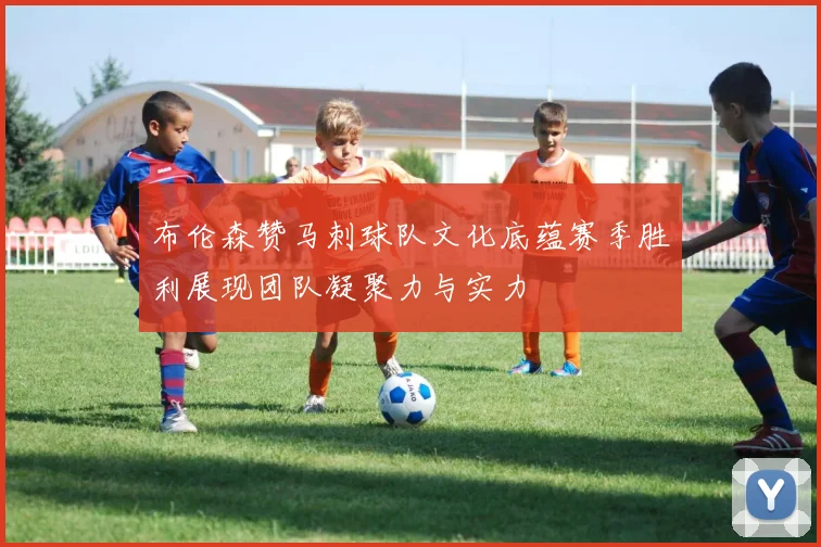 布伦森赞马刺球队文化底蕴赛季胜利展现团队凝聚力与实力