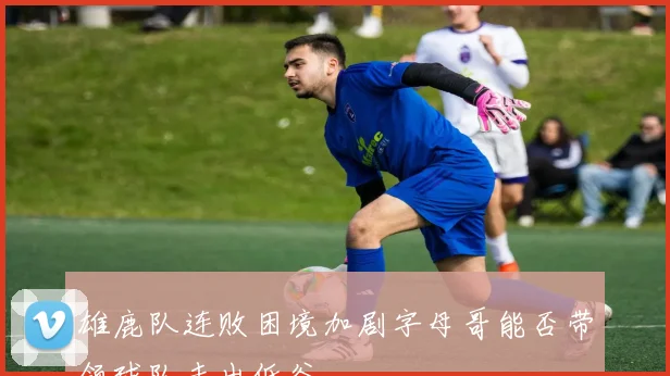 雄鹿队连败困境加剧字母哥能否带领球队走出低谷