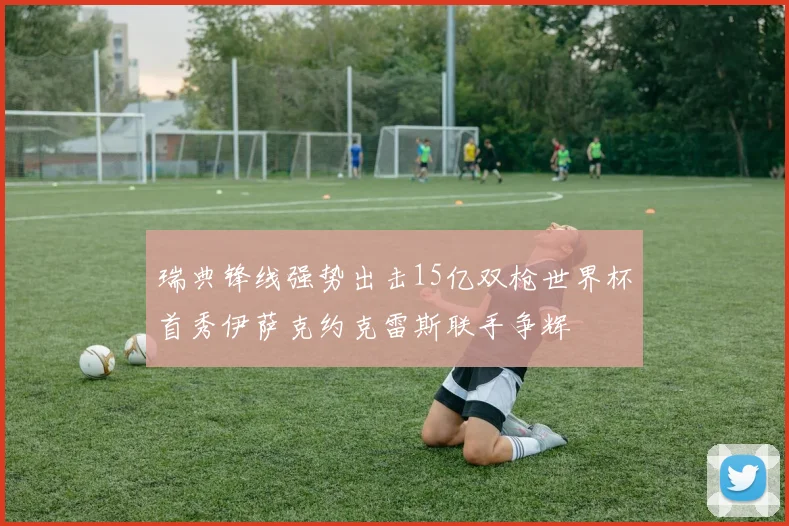 瑞典锋线强势出击15亿双枪世界杯首秀伊萨克约克雷斯联手争辉